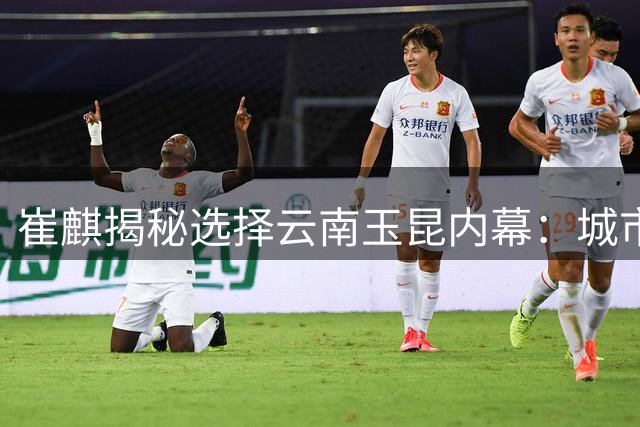 崔麒揭秘选择云南玉昆内幕：城市环境与球员保障成关键