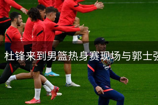 杜锋来到男篮热身赛现场与郭士强指导&助教热聊 胡明轩上前打招呼
