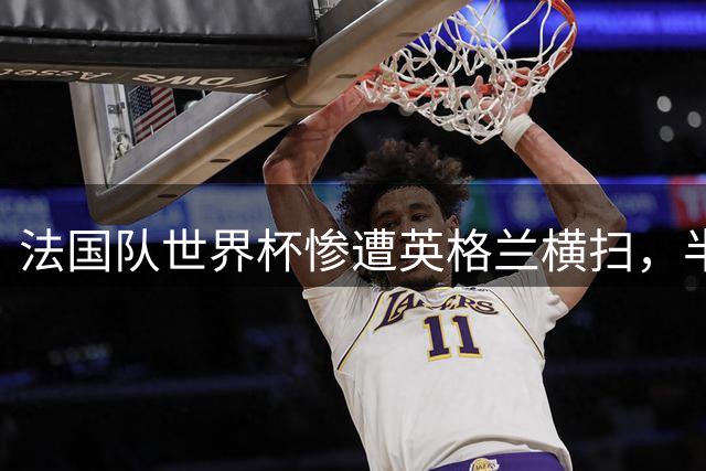 法国队世界杯惨遭英格兰横扫，半场丢4球创多项历史最差纪录