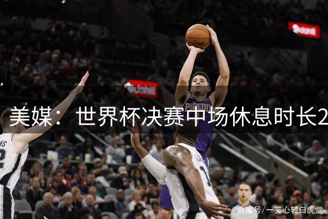 美媒：世界杯决赛中场休息时长20分钟 夏奇拉等人将献艺