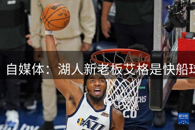 自媒体：湖人新老板艾格是快船球迷 2017年以来一直密切关注快船