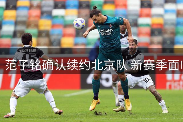 范子铭确认续约北京队 新赛季面临内线重任与合同考验