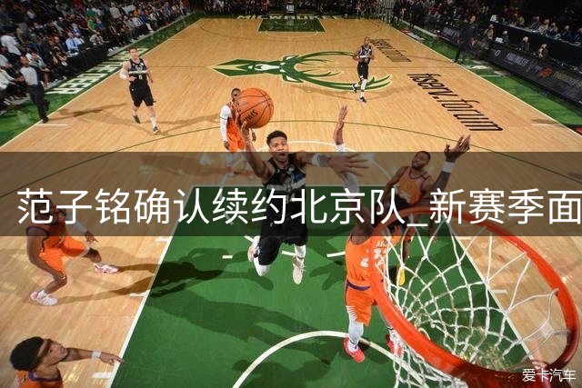 范子铭确认续约北京队 新赛季面临内线重任与合同考验