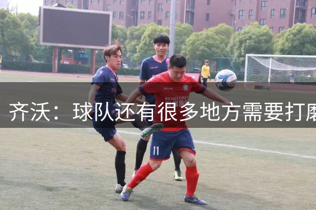 齐沃：球队还有很多地方需要打磨，我们理应、也有能力做得更好